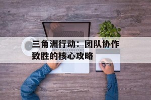 三角洲行动：团队协作致胜的核心攻略