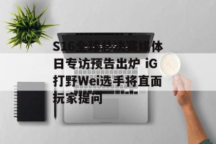 S16全球总决赛媒体日专访预告出炉 iG打野Wei选手将直面玩家提问