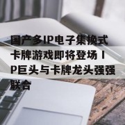 国产多IP电子集换式卡牌游戏即将登场 IP巨头与卡牌龙头强强联合