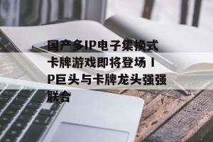 国产多IP电子集换式卡牌游戏即将登场 IP巨头与卡牌龙头强强联合