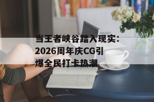 当王者峡谷踏入现实：2026周年庆CG引爆全民打卡热潮