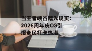 当王者峡谷踏入现实：2026周年庆CG引爆全民打卡热潮
