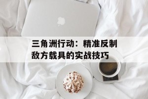 三角洲行动：精准反制敌方载具的实战技巧