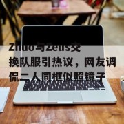 Zhuo与Zeus交换队服引热议，网友调侃二人同框似照镜子