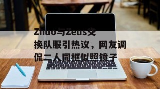 Zhuo与Zeus交换队服引热议，网友调侃二人同框似照镜子