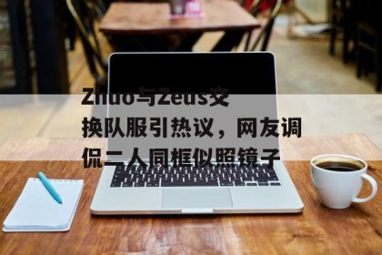 Zhuo与Zeus交换队服引热议，网友调侃二人同框似照镜子