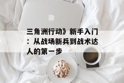 三角洲行动》新手入门：从战场新兵到战术达人的第一步
