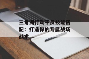 三角洲行动干员技能搭配：打造你的专属战场战术