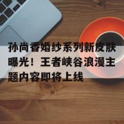 孙尚香婚纱系列新皮肤曝光！王者峡谷浪漫主题内容即将上线