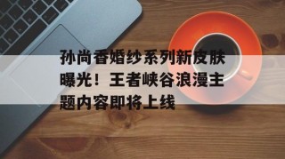 孙尚香婚纱系列新皮肤曝光！王者峡谷浪漫主题内容即将上线