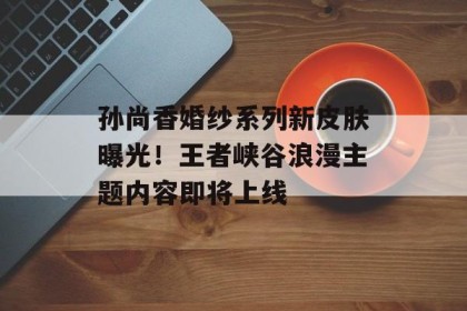 孙尚香婚纱系列新皮肤曝光！王者峡谷浪漫主题内容即将上线
