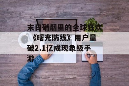 末日硝烟里的全球狂欢 《曙光防线》用户量破2.1亿成现象级手游