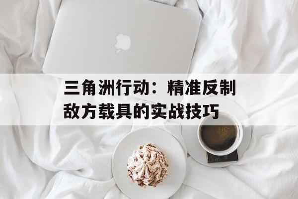 三角洲行动:精准反制敌方载具的实战技巧 三角洲行动:精准反制敌方载具的实战技巧