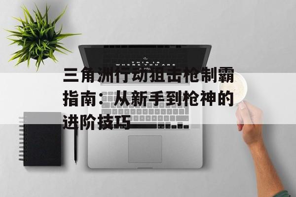 三角洲行动狙击枪制霸指南:从新手到枪神的进阶技巧 三角洲行动狙击枪制霸指南:从新手到枪神的进阶技巧