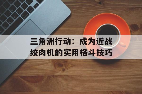 三角洲行动:成为近战绞肉机的实用格斗技巧 三角洲行动:成为近战绞肉机的实用格斗技巧