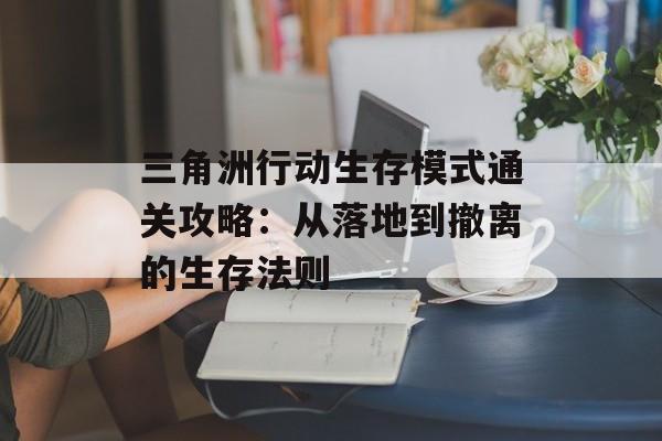 三角洲行动生存模式通关攻略:从落地到撤离的生存法则 三角洲行动生存模式通关攻略:从落地到撤离的生存法则