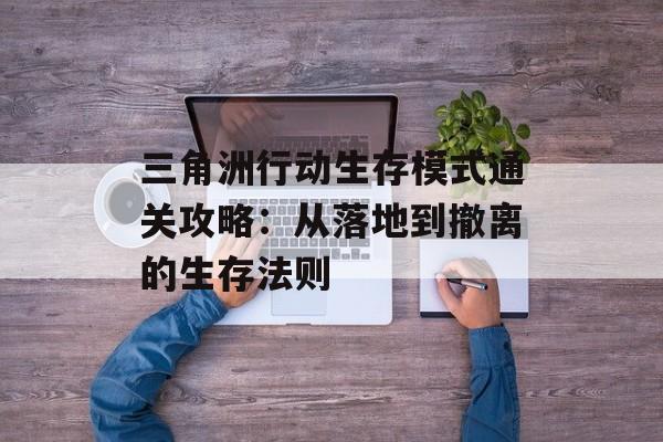 三角洲行动生存模式通关攻略：从落地到撤离的生存法则