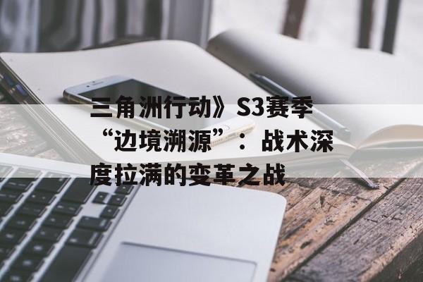 三角洲行动》S3赛季“边境溯源”：战术深度拉满的变革之战