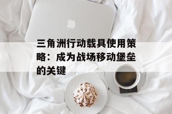三角洲行动载具使用策略:成为战场移动堡垒的关键 三角洲行动载具使用策略:成为战场移动堡垒的关键