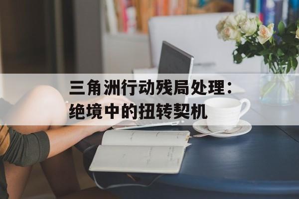 三角洲行动残局处理:绝境中的扭转契机 三角洲行动残局处理:绝境中的扭转契机