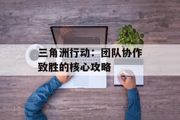 三角洲行动:团队协作致胜的核心攻略 三角洲行动:团队协作致胜的核心攻略