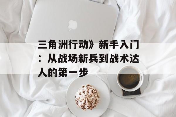 三角洲行动》新手入门:从战场新兵到战术达人的第一步 三角洲行动》新手入门:从战场新兵到战术达人的第一步