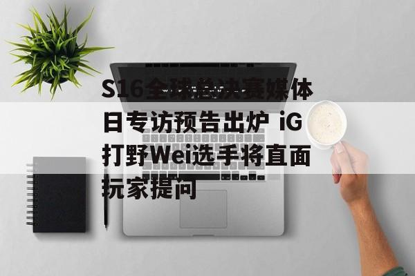 S16全球总决赛媒体日专访预告出炉 iG打野Wei选手将直面玩家提问
