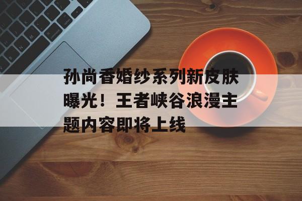 孙尚香婚纱系列新皮肤曝光！王者峡谷浪漫主题内容即将上线