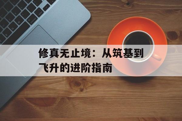 修真无止境:从筑基到飞升的进阶指南 修真无止境:从筑基到飞升的进阶指南